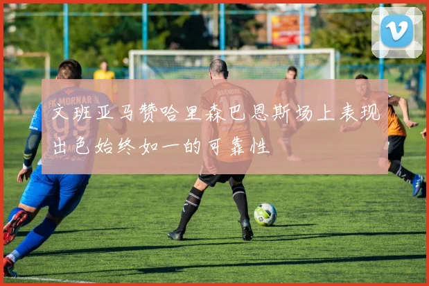 文班亚马赞哈里森巴恩斯场上表现出色始终如一的可靠性