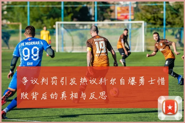 争议判罚引发热议科尔自爆勇士惜败背后的真相与反思