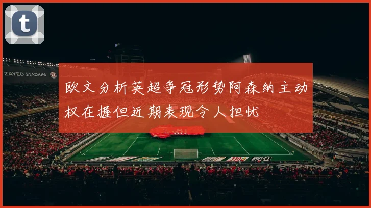 欧文分析英超争冠形势阿森纳主动权在握但近期表现令人担忧