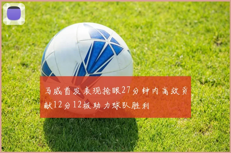 马威首发表现抢眼27分钟内高效贡献12分12板助力球队胜利