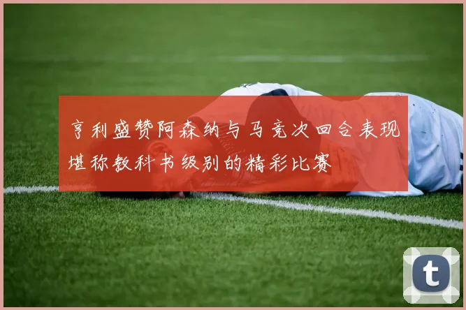 亨利盛赞阿森纳与马竞次回合表现堪称教科书级别的精彩比赛