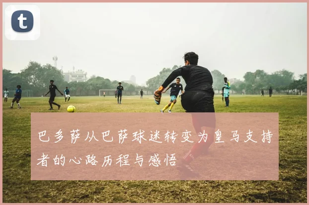 巴多萨从巴萨球迷转变为皇马支持者的心路历程与感悟