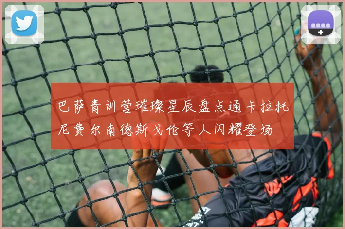巴萨青训营璀璨星辰盘点通卡拉托尼费尔南德斯戈伦等人闪耀登场