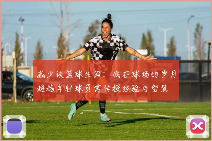 威少谈篮球生涯：我在球场的岁月超越年轻球员需传授经验与智慧