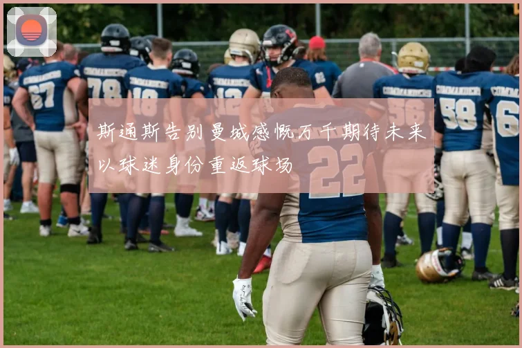 斯通斯告别曼城感慨万千期待未来以球迷身份重返球场
