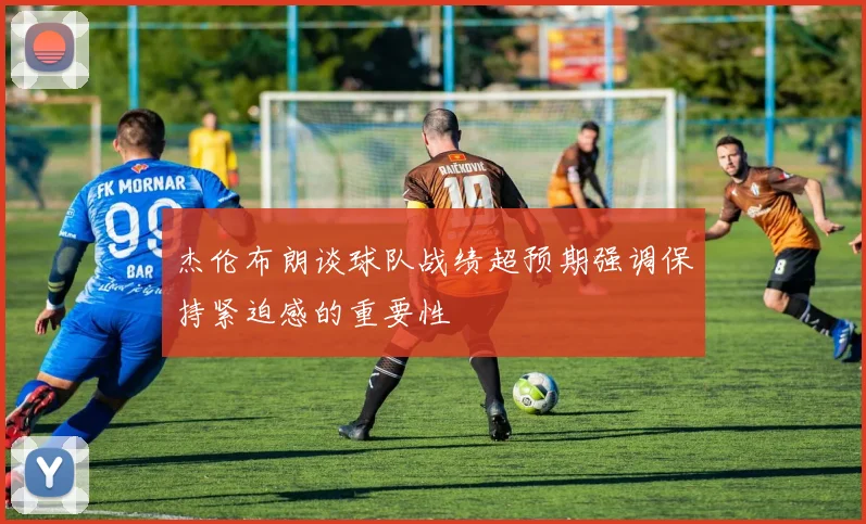 杰伦布朗谈球队战绩超预期强调保持紧迫感的重要性