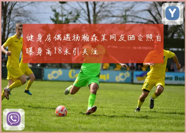 健身房偶遇杨瀚森某网友晒合照自曝身高18米引关注