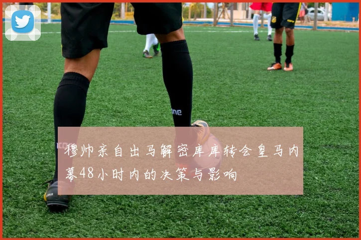 穆帅亲自出马解密库库转会皇马内幕48小时内的决策与影响