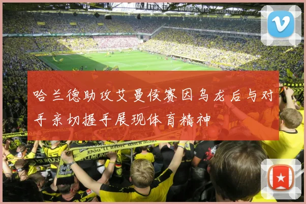 哈兰德助攻艾曼侯赛因乌龙后与对手亲切握手展现体育精神