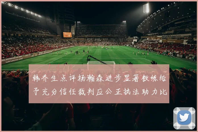 韩乔生点评杨瀚森进步显著教练给予充分信任裁判应公正执法助力比赛发展