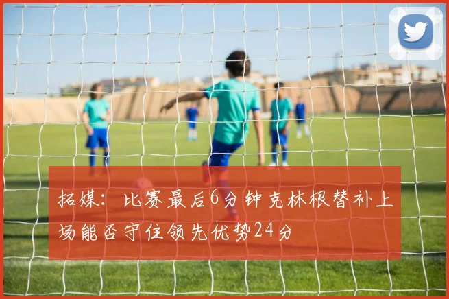 拓媒：比赛最后6分钟克林根替补上场能否守住领先优势24分