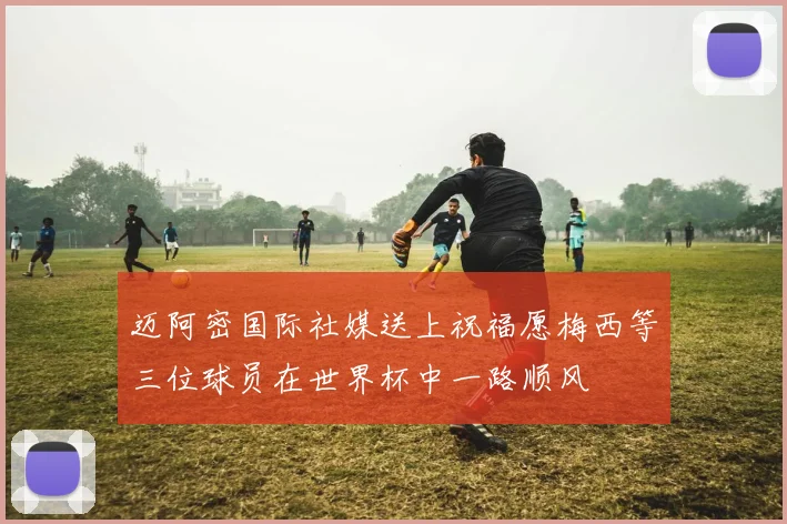 迈阿密国际社媒送上祝福愿梅西等三位球员在世界杯中一路顺风