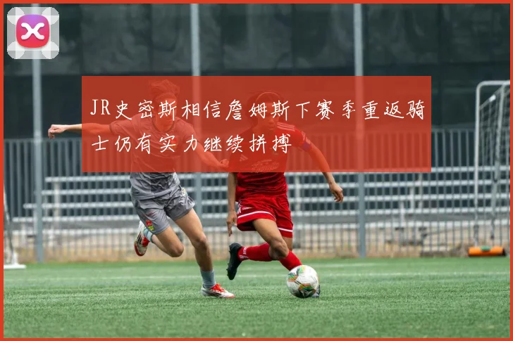 JR史密斯相信詹姆斯下赛季重返骑士仍有实力继续拼搏