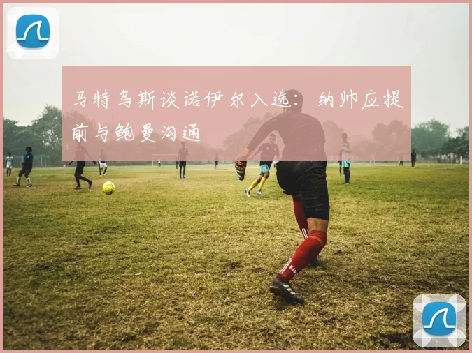 马特乌斯谈诺伊尔入选：纳帅应提前与鲍曼沟通